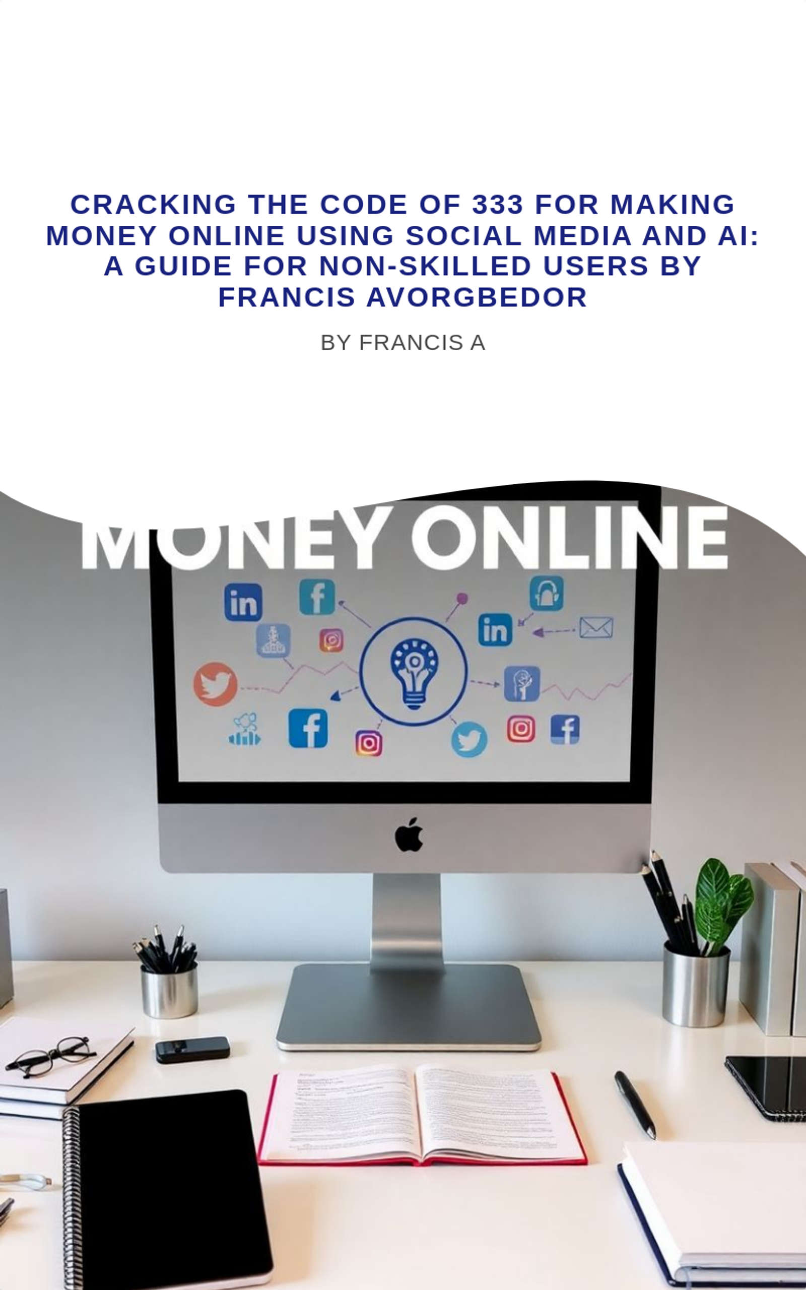 Cracking the Code of 333 for Making Money Online Using Social Media and AI: A Guide for Non-Skilled Users by Francis Avorgbedor