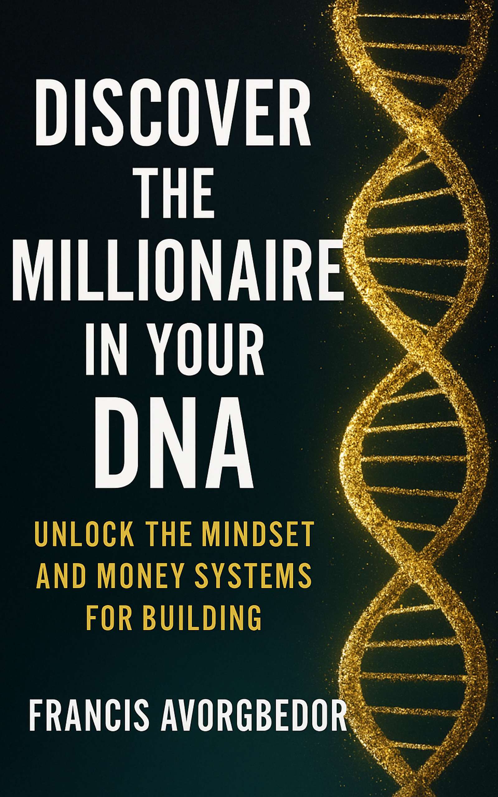 Discover the Millionaire in Your DNA: Unlock the Mindset and Money Systems for Building Wealth by Francis Avorgbedor